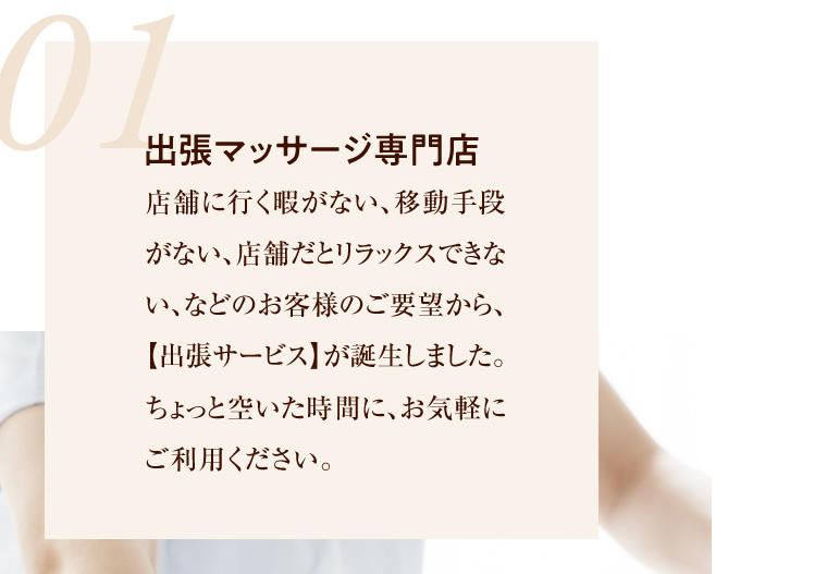 01 出張マッサージ専門店 店舗に行く暇がない、移動手段がない、店舗だとリラックスできない、などのお客様のご要望から、【出張サービス】が誕生しました。ちょっと空いた時間に、お気軽にご利用ください。