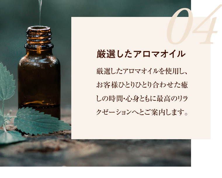 04 厳選したアロマオイル 厳選したアロマオイルを使用し、お客様ひとりひとり合わせた癒しの時間・心身ともに最高のリラクゼーションへとご案内します。