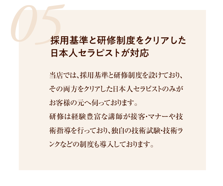 05 採用基準と研修制度をクリアした日本人セラピストが対応 研修は経験豊富な講師が接客・マナーや技術指導を行っており、独自の技術試験・技術ランクなどの制度も導入しております。