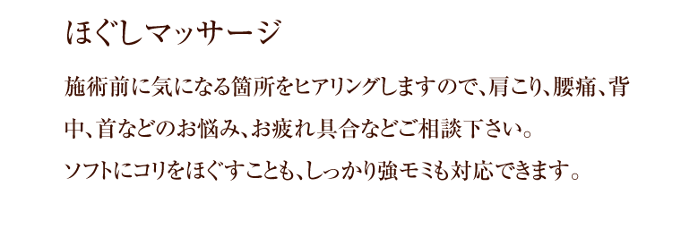 ほぐしマッサージ 施術前に気になる箇所をヒアリングしますので、肩こり、腰痛、背中、首などのお悩み、お疲れ具合などご相談下さい。ソフトにコリをほぐすことも、しっかり強モミも対応できます。