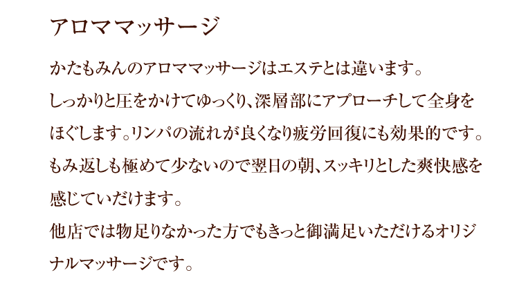 アロママッサージ かたもみんのアロママッサージはエステとは違います。しっかりと圧をかけてゆっくり、深層部にアプローチして全身をほぐします。リンパの流れが良くなり疲労回復にも効果的です。もみ返しも極めて少ないので翌日の朝、スッキリとした爽快感を感じていだけます。