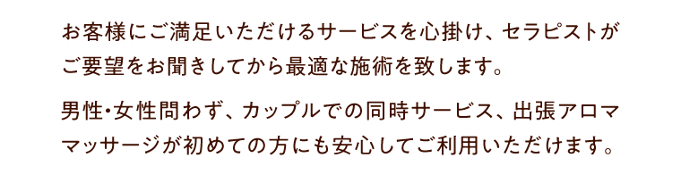 お客様にご満足いただけるサービスを心掛け、セラピストがご要望をお聞きしてから最適な施術を致します。男性・女性問わず、カップルでの同時サービス、出張アロママッサージが初めての方にも安心してご利用いただけます。