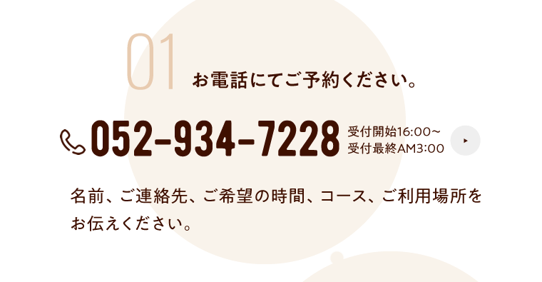 01 お電話にてご予約ください。 052-934-7228  受付：16:00~AM3:00 名前、ご連絡先、ご希望の時間、コース、ご利用場所をお伝えください