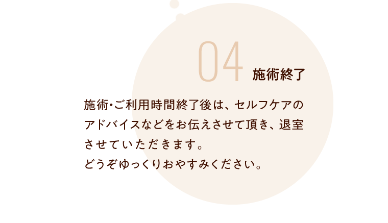 04 施術終了 施術・ご利用時間終了後は、セルフケアのアドバイスなどをお伝えさせて頂き、退室させていただきます。どうぞゆっくりおやすみください。　　