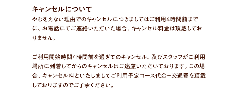 キャンセルについて やむをえない理由でのキャンセルにつきましてはご利用４時間前までに、お電話にてご連絡いただいた場合、キャンセル料金は頂戴しておりません。