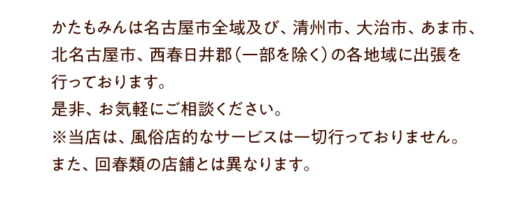 かたもみんは名古屋市全域及び、清州市、大治市、あま市、北名古屋市、西春日井郡（一部を除く）の各地域に出張を行っております。是非、お気軽にご相談ください。※当店は、風俗店的なサービスは一切行っておりません。また、回春類の店舗とは異なります。